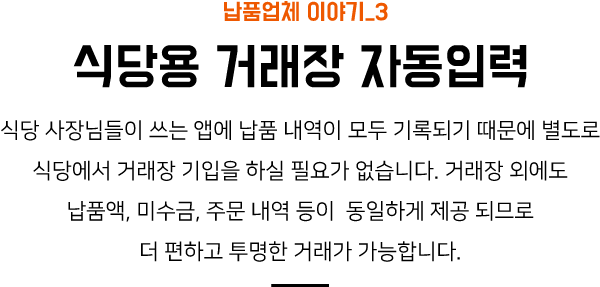 납품업체 이야기_3 식당용 거래장 자동입력 식당 사장님들이 쓰는 앱에 납품 내역이 모두 기록되기 때문에 별도로 식당에서 거래장 기입을 하실 필요가 없습니다. 거래장 외에도 납품액, 미수금, 주문 내역 등이 동일하게 제공 되므로 더 편하고 투명한 거래가 가능합니다.